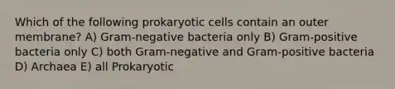 Which of the following prokaryotic cells contain an outer membrane? A) Gram-negative bacteria only B) Gram-positive bacteria only C) both Gram-negative and Gram-positive bacteria D) Archaea E) all Prokaryotic