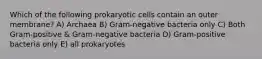 Which of the following prokaryotic cells contain an outer membrane? A) Archaea B) Gram-negative bacteria only C) Both Gram-positive & Gram-negative bacteria D) Gram-positive bacteria only E) all prokaryotes