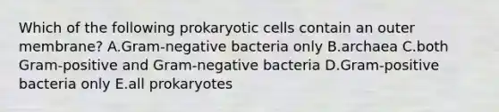 Which of the following prokaryotic cells contain an outer membrane? A.Gram-negative bacteria only B.archaea C.both Gram-positive and Gram-negative bacteria D.Gram-positive bacteria only E.all prokaryotes