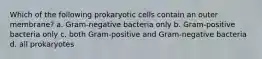 Which of the following prokaryotic cells contain an outer membrane? a. Gram-negative bacteria only b. Gram-positive bacteria only c. both Gram-positive and Gram-negative bacteria d. all prokaryotes