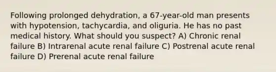 Following prolonged dehydration, a 67-year-old man presents with hypotension, tachycardia, and oliguria. He has no past medical history. What should you suspect? A) Chronic renal failure B) Intrarenal acute renal failure C) Postrenal acute renal failure D) Prerenal acute renal failure