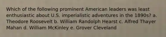 Which of the following prominent American leaders was least enthusiastic about U.S. imperialistic adventures in the 1890s? a. Theodore Roosevelt b. William Randolph Hearst c. Alfred Thayer Mahan d. William McKinley e. Grover Cleveland