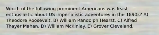 Which of the following prominent Americans was least enthusiastic about US imperialistic adventures in the 1890s? A) Theodore Roosevelt. B) William Randolph Hearst. C) Alfred Thayer Mahan. D) William McKinley. E) Grover Cleveland.