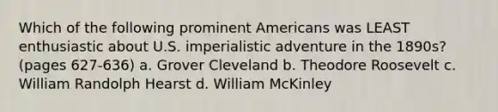 Which of the following prominent Americans was LEAST enthusiastic about U.S. imperialistic adventure in the 1890s? (pages 627-636) a. Grover Cleveland b. Theodore Roosevelt c. William Randolph Hearst d. William McKinley