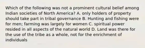 Which of the following was not a prominent cultural belief among Indian societies of North America? A. only holders of property should take part in tribal governance B. Hunting and fishing were for men; farming was largely for women C. spiritual power resided in all aspects of the natural world D. Land was there for the use of the tribe as a whole, not for the enrichment of individuals