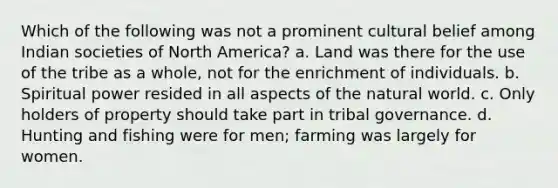 Which of the following was not a prominent cultural belief among Indian societies of North America? a. Land was there for the use of the tribe as a whole, not for the enrichment of individuals. b. Spiritual power resided in all aspects of the natural world. c. Only holders of property should take part in tribal governance. d. Hunting and fishing were for men; farming was largely for women.