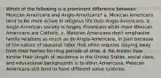 Which of the following is a prominent difference between Mexican Americans and Anglo-Americans? a. Mexican Americans tend to be more active in religious life than Anglo-Americans. b. Anglo-American society is largely Protestant while most Mexican Americans are Catholic. c. Mexican Americans don't emphasize family relations as much as do Anglo-Americans, in part because of the nature of seasonal labor that often requires staying away from their homes for long periods of time. d. No matter how similar their length of residence in the United States, social class, and educational backgrounds is to other Americans, Mexican Americans still tend to have different value systems.