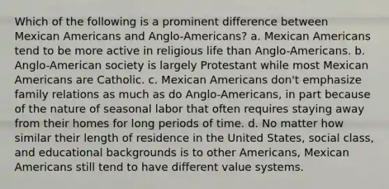 Which of the following is a prominent difference between Mexican Americans and Anglo-Americans? a. Mexican Americans tend to be more active in religious life than Anglo-Americans. b. Anglo-American society is largely Protestant while most Mexican Americans are Catholic. c. Mexican Americans don't emphasize family relations as much as do Anglo-Americans, in part because of the nature of seasonal labor that often requires staying away from their homes for long periods of time. d. No matter how similar their length of residence in the United States, social class, and educational backgrounds is to other Americans, Mexican Americans still tend to have different value systems.