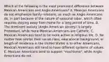 Which of the following is the most prominent difference between Mexican Americans and Anglo-Americans? A. Mexican Americans do not emphasize family relations, as much as Anglo Americans do, in part because of the nature of seasonal labor, which often requires staying away from home for a long period of time. B. The dominant society (Anglo American society) is largely Protestant, while more Mexican Americans are Catholic. C. Mexican Americans tend to be more active in religious life. D. No matter how similar their social class, educational background, or length of residence in the United States is to other Americans, Mexican Americans still tend to have different systems of values. E. Mexican Americans tend to support "machismo", while Anglo Americans do not.