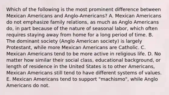 Which of the following is the most prominent difference between Mexican Americans and Anglo-Americans? A. Mexican Americans do not emphasize family relations, as much as Anglo Americans do, in part because of the nature of seasonal labor, which often requires staying away from home for a long period of time. B. The dominant society (Anglo American society) is largely Protestant, while more Mexican Americans are Catholic. C. Mexican Americans tend to be more active in religious life. D. No matter how similar their social class, educational background, or length of residence in the United States is to other Americans, Mexican Americans still tend to have different systems of values. E. Mexican Americans tend to support "machismo", while Anglo Americans do not.