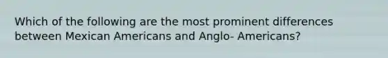 Which of the following are the most prominent differences between Mexican Americans and Anglo- Americans?