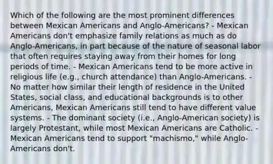 Which of the following are the most prominent differences between Mexican Americans and Anglo-Americans? - Mexican Americans don't emphasize family relations as much as do Anglo-Americans, in part because of the nature of seasonal labor that often requires staying away from their homes for long periods of time. - Mexican Americans tend to be more active in religious life (e.g., church attendance) than Anglo-Americans. - No matter how similar their length of residence in the United States, social class, and educational backgrounds is to other Americans, Mexican Americans still tend to have different value systems. - The dominant society (i.e., Anglo-American society) is largely Protestant, while most Mexican Americans are Catholic. - Mexican Americans tend to support "machismo," while Anglo-Americans don't.