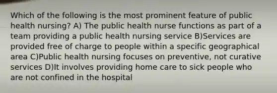 Which of the following is the most prominent feature of public health nursing? A) The public health nurse functions as part of a team providing a public health nursing service B)Services are provided free of charge to people within a specific geographical area C)Public health nursing focuses on preventive, not curative services D)It involves providing home care to sick people who are not confined in the hospital