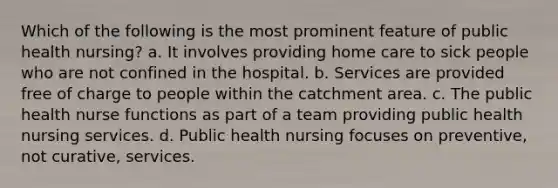 Which of the following is the most prominent feature of public health nursing? a. It involves providing home care to sick people who are not confined in the hospital. b. Services are provided free of charge to people within the catchment area. c. The public health nurse functions as part of a team providing public health nursing services. d. Public health nursing focuses on preventive, not curative, services.