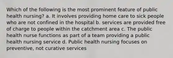 Which of the following is the most prominent feature of public health nursing? a. It involves providing home care to sick people who are not confined in the hospital b. services are provided free of charge to people within the catchment area c. The public health nurse functions as part of a team providing a public health nursing service d. Public health nursing focuses on preventive, not curative services