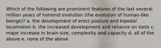 Which of the following are prominent features of the last several million years of hominid evolution (the evolution of human-like beings)? a. the development of erect posture and bipedal locomotion b. the increased development and reliance on tools c. major increase in brain size, complexity and capacity d. all of the above e. none of the above