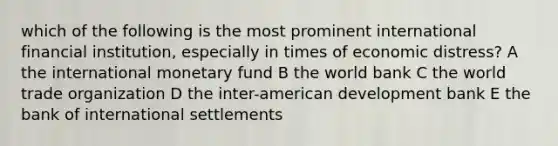 which of the following is the most prominent international financial institution, especially in times of economic distress? A the international monetary fund B the world bank C the world trade organization D the inter-american development bank E the bank of international settlements