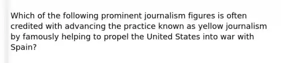 Which of the following prominent journalism figures is often credited with advancing the practice known as yellow journalism by famously helping to propel the United States into war with Spain?