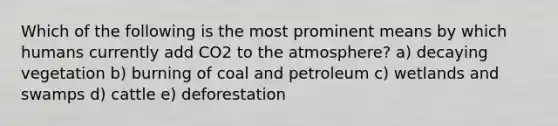 Which of the following is the most prominent means by which humans currently add CO2 to the atmosphere? a) decaying vegetation b) burning of coal and petroleum c) wetlands and swamps d) cattle e) deforestation