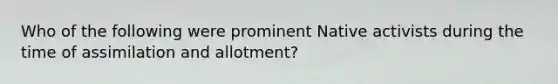 Who of the following were prominent Native activists during the time of assimilation and allotment?