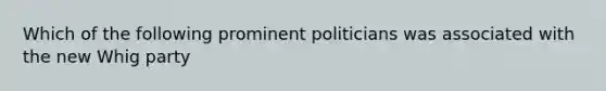 Which of the following prominent politicians was associated with the new Whig party