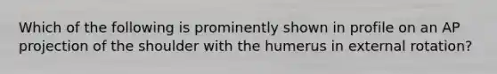 Which of the following is prominently shown in profile on an AP projection of the shoulder with the humerus in external rotation?