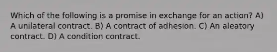 Which of the following is a promise in exchange for an action? A) A unilateral contract. B) A contract of adhesion. C) An aleatory contract. D) A condition contract.