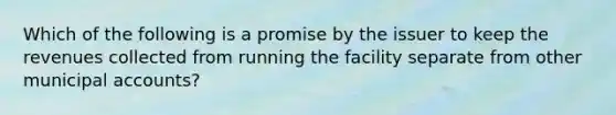 Which of the following is a promise by the issuer to keep the revenues collected from running the facility separate from other municipal accounts?