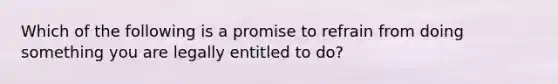 Which of the following is a promise to refrain from doing something you are legally entitled to do?