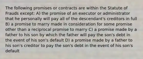 The following promises or contracts are within the Statute of Frauds except: A) the promise of an executor or administrator that he personally will pay all of the descendant's creditors in full B) a promise to marry made in consideration for some promise other than a reciprocal promise to marry C) a promise made by a father to his son by which the father will pay the son's debt in the event of his son's default D) a promise made by a father to his son's creditor to pay the son's debt in the event of his son's default