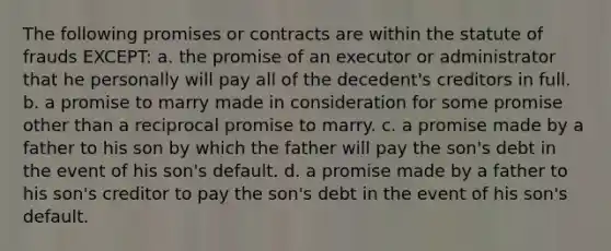 The following promises or contracts are within the statute of frauds EXCEPT: a. the promise of an executor or administrator that he personally will pay all of the decedent's creditors in full. b. a promise to marry made in consideration for some promise other than a reciprocal promise to marry. c. a promise made by a father to his son by which the father will pay the son's debt in the event of his son's default. d. a promise made by a father to his son's creditor to pay the son's debt in the event of his son's default.