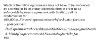 Which of the following promises does not have to be evidenced by a writing or be in proper electronic form in order to be enforceable?a.Jones's agreement with Smith to sell his condominium for 100,000. b.Stewart's promise to work for Austin for a two-year period. c.Dad's promise to the credit union that he will make payments on his son's truck. d.Mindy's agreement with Susan to buy her bike for400.