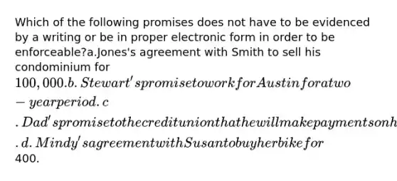 Which of the following promises does not have to be evidenced by a writing or be in proper electronic form in order to be enforceable?a.Jones's agreement with Smith to sell his condominium for 100,000. b.Stewart's promise to work for Austin for a two-year period. c.Dad's promise to the credit union that he will make payments on his son's truck. d.Mindy's agreement with Susan to buy her bike for400.