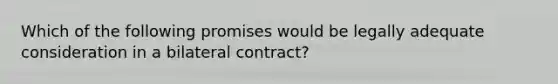 Which of the following promises would be legally adequate consideration in a bilateral contract?