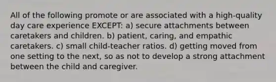 All of the following promote or are associated with a high-quality day care experience EXCEPT: a) secure attachments between caretakers and children. b) patient, caring, and empathic caretakers. c) small child-teacher ratios. d) getting moved from one setting to the next, so as not to develop a strong attachment between the child and caregiver.