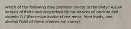 Which of the following may promote cancer in the body? A)Low intakes of fruits and vegetables B)Low intakes of calcium and vitamin D C)Excessive intake of red meat, fried foods, and alcohol D)All of these choices are correct