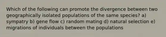 Which of the following can promote the divergence between two geographically isolated populations of the same species? a) sympatry b) gene flow c) random mating d) natural selection e) migrations of individuals between the populations