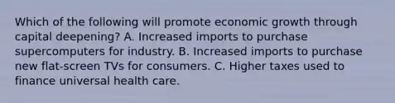 Which of the following will promote economic growth through capital​ deepening? A. Increased imports to purchase supercomputers for industry. B. Increased imports to purchase new​ flat-screen TVs for consumers. C. Higher taxes used to finance universal health care.