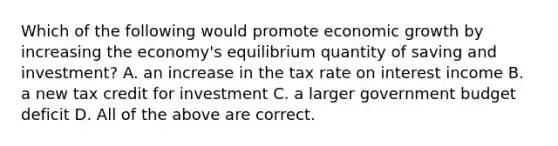 Which of the following would promote economic growth by increasing the economy's equilibrium quantity of saving and investment? A. an increase in the tax rate on interest income B. a new tax credit for investment C. a larger government budget deficit D. All of the above are correct.