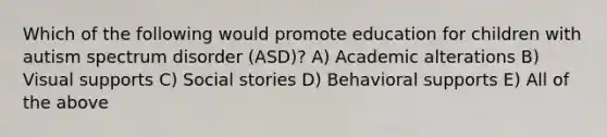 Which of the following would promote education for children with autism spectrum disorder (ASD)? A) Academic alterations B) Visual supports C) Social stories D) Behavioral supports E) All of the above