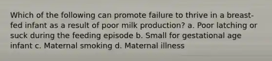 Which of the following can promote failure to thrive in a breast-fed infant as a result of poor milk production? a. Poor latching or suck during the feeding episode b. Small for gestational age infant c. Maternal smoking d. Maternal illness