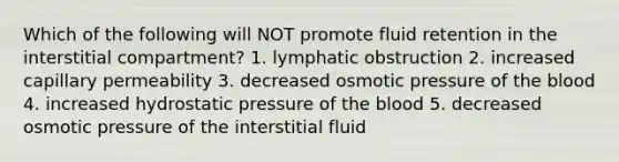 Which of the following will NOT promote fluid retention in the interstitial compartment? 1. lymphatic obstruction 2. increased capillary permeability 3. decreased osmotic pressure of <a href='https://www.questionai.com/knowledge/k7oXMfj7lk-the-blood' class='anchor-knowledge'>the blood</a> 4. increased hydrostatic pressure of the blood 5. decreased osmotic pressure of the interstitial fluid