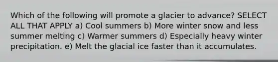 Which of the following will promote a glacier to advance? SELECT ALL THAT APPLY a) Cool summers b) More winter snow and less summer melting c) Warmer summers d) Especially heavy winter precipitation. e) Melt the glacial ice faster than it accumulates.