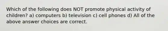 Which of the following does NOT promote physical activity of children? a) computers b) television c) cell phones d) All of the above answer choices are correct.