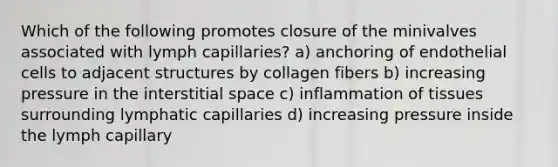 Which of the following promotes closure of the minivalves associated with lymph capillaries? a) anchoring of endothelial cells to adjacent structures by collagen fibers b) increasing pressure in the interstitial space c) inflammation of tissues surrounding lymphatic capillaries d) increasing pressure inside the lymph capillary