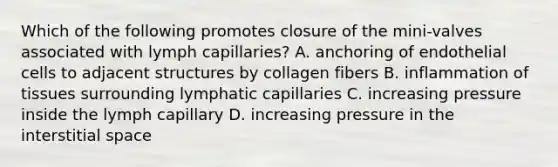 Which of the following promotes closure of the mini-valves associated with lymph capillaries? A. anchoring of endothelial cells to adjacent structures by collagen fibers B. inflammation of tissues surrounding lymphatic capillaries C. increasing pressure inside the lymph capillary D. increasing pressure in the interstitial space