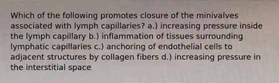 Which of the following promotes closure of the minivalves associated with lymph capillaries? a.) increasing pressure inside the lymph capillary b.) inflammation of tissues surrounding lymphatic capillaries c.) anchoring of endothelial cells to adjacent structures by collagen fibers d.) increasing pressure in the interstitial space