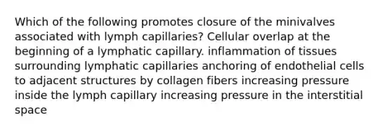 Which of the following promotes closure of the minivalves associated with lymph capillaries? Cellular overlap at the beginning of a lymphatic capillary. inflammation of tissues surrounding lymphatic capillaries anchoring of endothelial cells to adjacent structures by collagen fibers increasing pressure inside the lymph capillary increasing pressure in the interstitial space