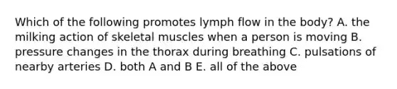 Which of the following promotes lymph flow in the body? A. the milking action of skeletal muscles when a person is moving B. pressure changes in the thorax during breathing C. pulsations of nearby arteries D. both A and B E. all of the above