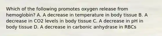 Which of the following promotes oxygen release from hemoglobin? A. A decrease in temperature in body tissue B. A decrease in CO2 levels in body tissue C. A decrease in pH in body tissue D. A decrease in carbonic anhydrase in RBCs